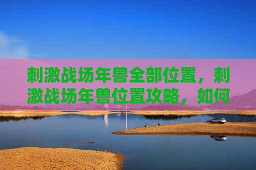 刺激战场年兽全部位置，刺激战场年兽位置攻略，如何找到并击败年兽，赢取丰厚奖励！