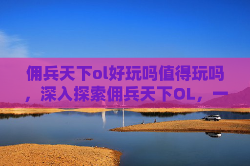 佣兵天下ol好玩吗值得玩吗，深入探索佣兵天下OL，一个充满挑战与机遇的奇幻世界