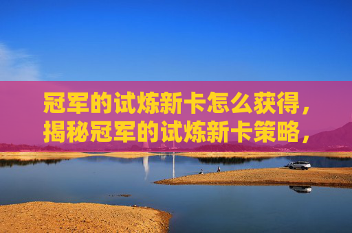 冠军的试炼新卡怎么获得,揭秘冠军的试炼新卡策略,如何最大化你的卡牌组合 冠军的试炼新卡怎么获得,揭秘冠军的试炼新卡策略,如何最大化你的卡牌组合