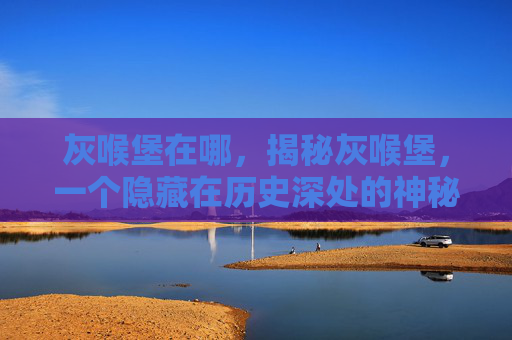 灰喉堡在哪,揭秘灰喉堡,一个隐藏在历史深处的神秘地点 灰喉堡在哪,揭秘灰喉堡,一个隐藏在历史深处的神秘地点