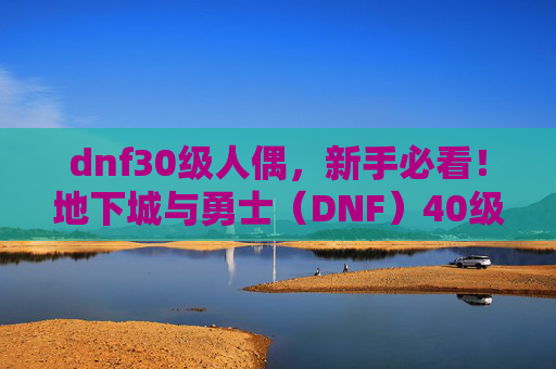 dnf30级人偶,新手必看!地下城与勇士(DNF)40级人偶选择攻略 dnf30级人偶,新手必看!地下城与勇士(DNF)40级人偶选择攻略