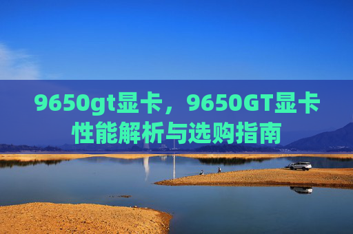 9650gt显卡,9650GT显卡性能解析与选购指南 9650gt显卡,9650GT显卡性能解析与选购指南