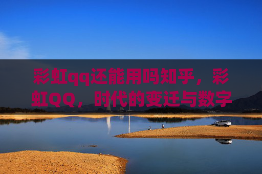 彩虹qq还能用吗知乎,彩虹QQ,时代的变迁与数字通讯的新篇章 彩虹qq还能用吗知乎,彩虹QQ,时代的变迁与数字通讯的新篇章
