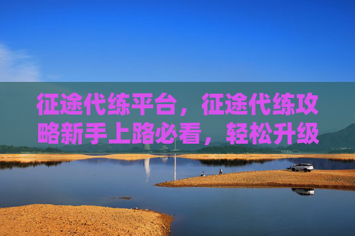 征途代练平台，征途代练攻略新手上路必看，轻松升级不再难！
