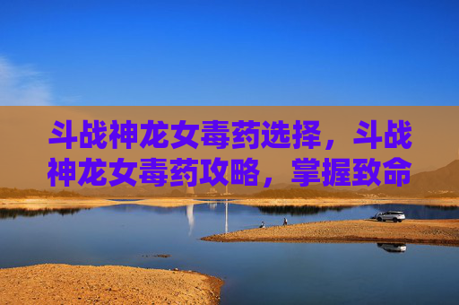 斗战神龙女毒药选择,斗战神龙女毒药攻略,掌握致命技巧,成为战场中的毒王 斗战神龙女毒药选择,斗战神龙女毒药攻略,掌握致命技巧,成为战场中的毒王