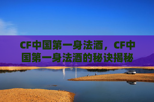 CF中国第一身法酒,CF中国第一身法酒的秘诀揭秘 CF中国第一身法酒,CF中国第一身法酒的秘诀揭秘