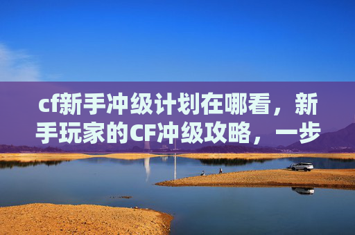 cf新手冲级计划在哪看,新手玩家的CF冲级攻略,一步步成为游戏高手 cf新手冲级计划在哪看,新手玩家的CF冲级攻略,一步步成为游戏高手
