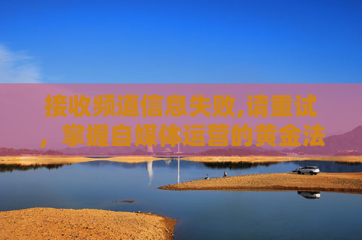 接收频道信息失败,请重试，掌握自媒体运营的黄金法则，从频道信息接收失败到成功