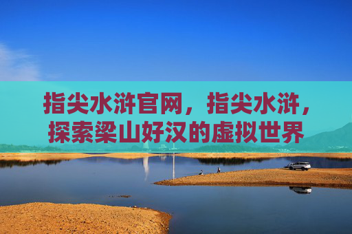 指尖水浒官网,指尖水浒,探索梁山好汉的虚拟世界 指尖水浒官网,指尖水浒,探索梁山好汉的虚拟世界