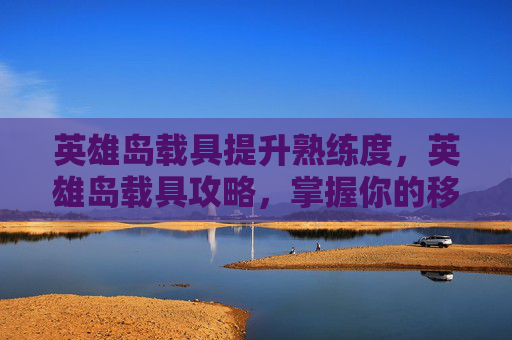英雄岛载具提升熟练度，英雄岛载具攻略，掌握你的移动堡垒