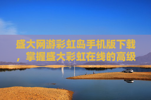 盛大网游彩虹岛手机版下载，掌握盛大彩虹在线的高级技巧，让你的游戏之路更加顺畅
