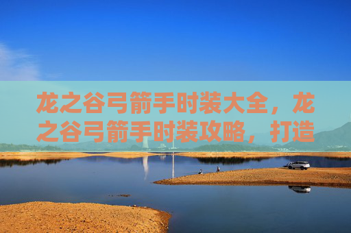 龙之谷弓箭手时装大全，龙之谷弓箭手时装攻略，打造你的专属战斗伙伴