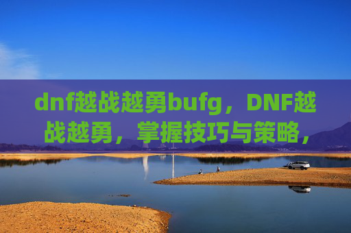 dnf越战越勇bufg，DNF越战越勇，掌握技巧与策略，提升战斗效率