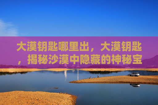 大漠钥匙哪里出，大漠钥匙，揭秘沙漠中隐藏的神秘宝藏