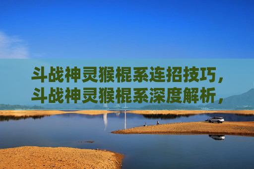 斗战神灵猴棍系连招技巧，斗战神灵猴棍系深度解析，如何成为斗战神灵猴棍系的高手？