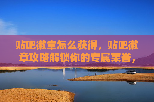 贴吧徽章怎么获得，贴吧徽章攻略解锁你的专属荣誉，成为社区达人！
