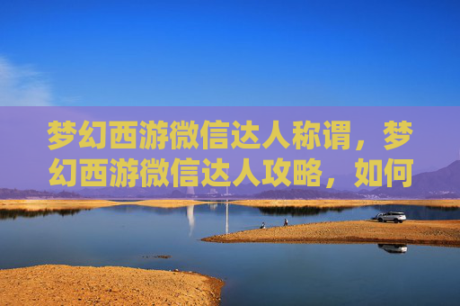 梦幻西游微信达人称谓，梦幻西游微信达人攻略，如何成为微信上的热门玩家？