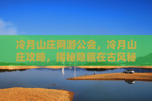 冷月山庄网游公会,冷月山庄攻略,揭秘隐藏在古风秘境中的神秘故事 冷月山庄网游公会,冷月山庄攻略,揭秘隐藏在古风秘境中的神秘故事