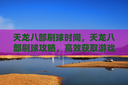 天龙八部刷球时间，天龙八部刷球攻略，高效获取游戏内稀有资源