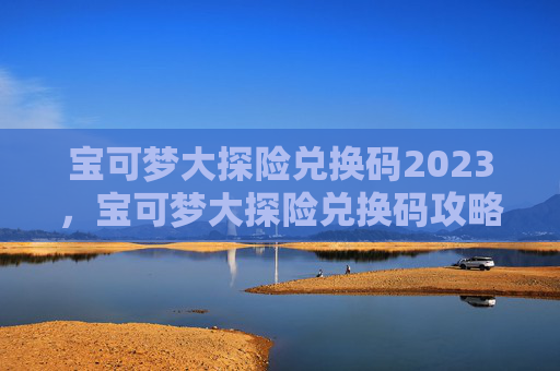 宝可梦大探险兑换码2023，宝可梦大探险兑换码攻略