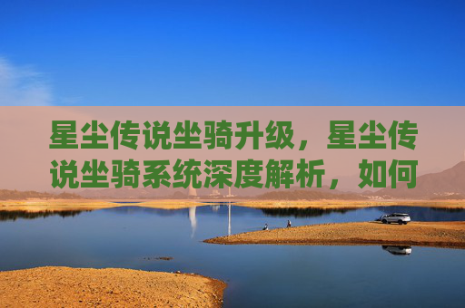 星尘传说坐骑升级，星尘传说坐骑系统深度解析，如何打造你的专属座骑？