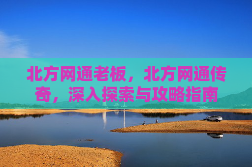 北方网通老板,北方网通传奇,深入探索与攻略指南 北方网通老板,北方网通传奇,深入探索与攻略指南