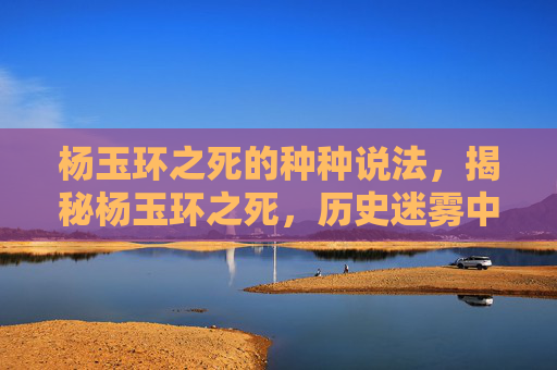 杨玉环之死的种种说法，揭秘杨玉环之死，历史迷雾中的悲剧真相