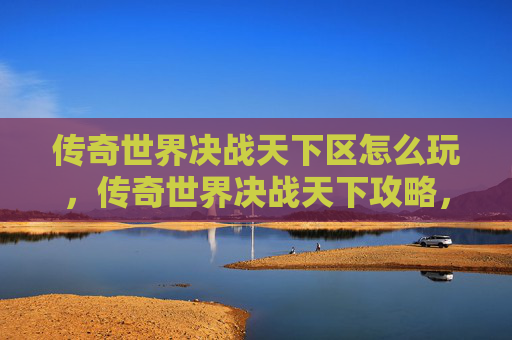 传奇世界决战天下区怎么玩，传奇世界决战天下攻略，新手入门与进阶技巧