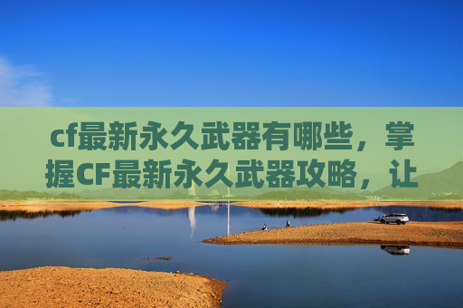 cf最新永久武器有哪些，掌握CF最新永久武器攻略，让你成为战场上的霸主！