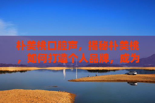 朴美桃口腔声,揭秘朴美桃,如何打造个人品牌,成为社交媒体上的意见领袖? 朴美桃口腔声,揭秘朴美桃,如何打造个人品牌,成为社交媒体上的意见领袖?