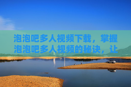 泡泡吧多人视频下载,掌握泡泡吧多人视频的秘诀,让你的视频脱颖而出! 泡泡吧多人视频下载,掌握泡泡吧多人视频的秘诀,让你的视频脱颖而出!
