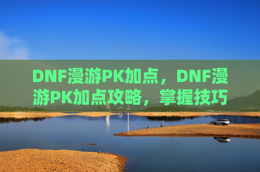 DNF漫游PK加点，DNF漫游PK加点攻略，掌握技巧，成为场上的王者