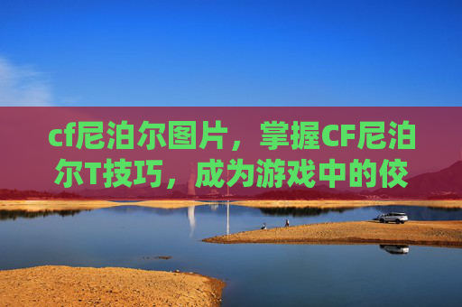 cf尼泊尔图片,掌握CF尼泊尔T技巧,成为游戏中的佼佼者 cf尼泊尔图片,掌握CF尼泊尔T技巧,成为游戏中的佼佼者