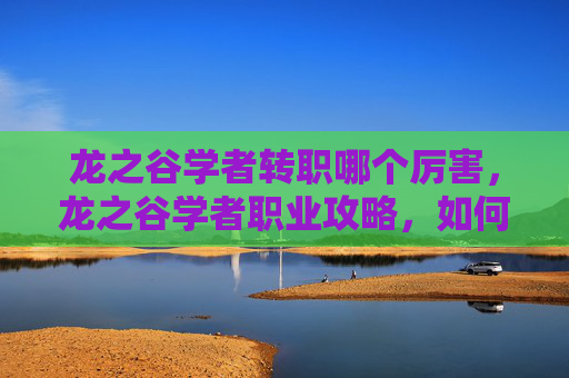龙之谷学者转职哪个厉害,龙之谷学者职业攻略,如何选择合适的转职路径? 龙之谷学者转职哪个厉害,龙之谷学者职业攻略,如何选择合适的转职路径?
