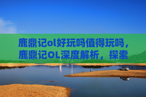 鹿鼎记ol好玩吗值得玩吗，鹿鼎记OL深度解析，探索虚拟江湖的无限魅力
