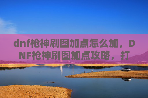 dnf枪神刷图加点怎么加，DNF枪神刷图加点攻略，打造你的专属枪神之路