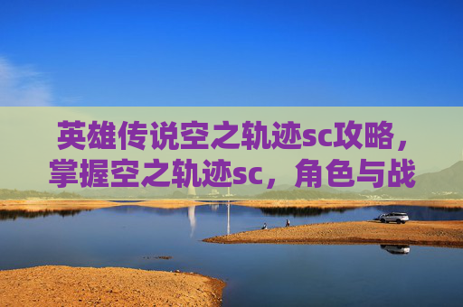 英雄传说空之轨迹sc攻略，掌握空之轨迹sc，角色与战术的完美融合