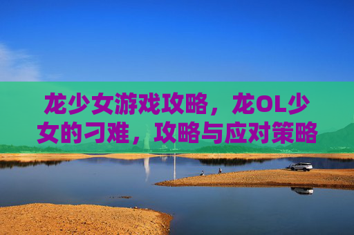 龙少女游戏攻略,龙OL少女的刁难,攻略与应对策略 龙少女游戏攻略,龙OL少女的刁难,攻略与应对策略