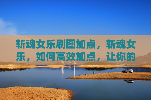 斩魂女乐刷图加点，斩魂女乐，如何高效加点，让你的角色更上一层楼