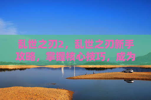 乱世之刃2,乱世之刃新手攻略,掌握核心技巧,成为战场之王! 乱世之刃2,乱世之刃新手攻略,掌握核心技巧,成为战场之王!