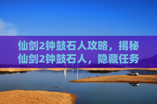 仙剑2钟鼓石人攻略，揭秘仙剑2钟鼓石人，隐藏任务的真相与攻略