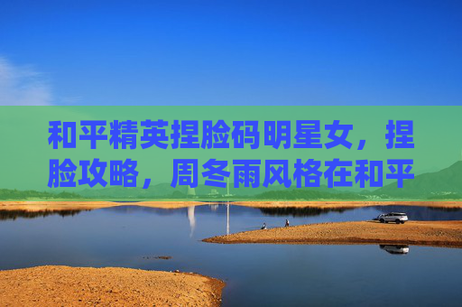 和平精英捏脸码明星女,捏脸攻略,周冬雨风格在和平精英中的完美演绎 和平精英捏脸码明星女,捏脸攻略,周冬雨风格在和平精英中的完美演绎
