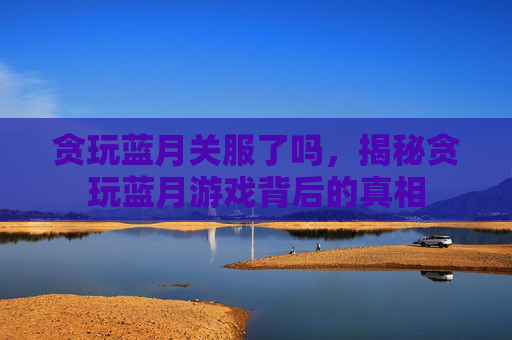 贪玩蓝月关服了吗，揭秘贪玩蓝月游戏背后的真相