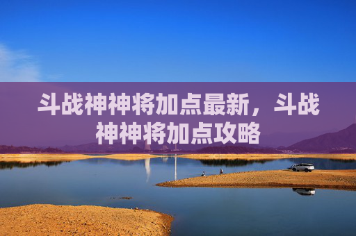 斗战神神将加点最新,斗战神神将加点攻略 斗战神神将加点最新,斗战神神将加点攻略