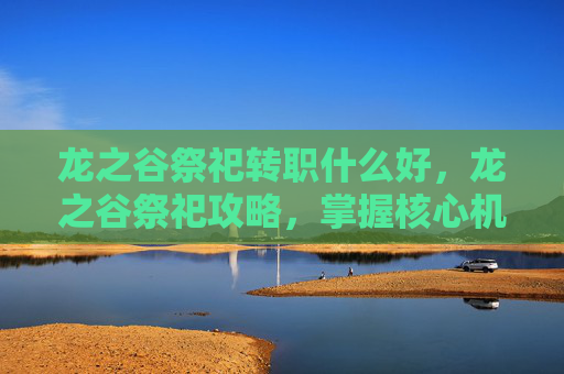 龙之谷祭祀转职什么好,龙之谷祭祀攻略,掌握核心机制,提升角色实力 龙之谷祭祀转职什么好,龙之谷祭祀攻略,掌握核心机制,提升角色实力