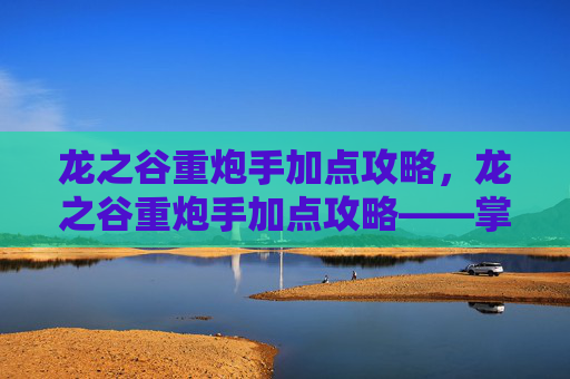 龙之谷重炮手加点攻略,龙之谷重炮手加点攻略——掌握关键技能,提升战斗效率 龙之谷重炮手加点攻略,龙之谷重炮手加点攻略——掌握关键技能,提升战斗效率
