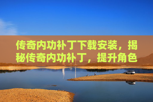 传奇内功补丁下载安装，揭秘传奇内功补丁，提升角色实力的终极攻略
