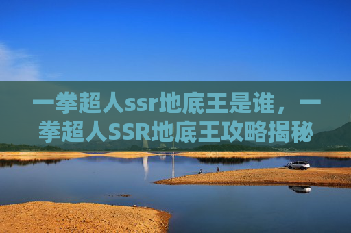 一拳超人ssr地底王是谁,一拳超人SSR地底王攻略揭秘最强SSR角色的隐藏力量 一拳超人ssr地底王是谁,一拳超人SSR地底王攻略揭秘最强SSR角色的隐藏力量