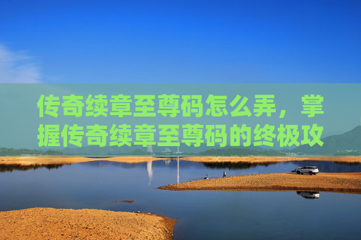 传奇续章至尊码怎么弄,掌握传奇续章至尊码的终极攻略 传奇续章至尊码怎么弄,掌握传奇续章至尊码的终极攻略