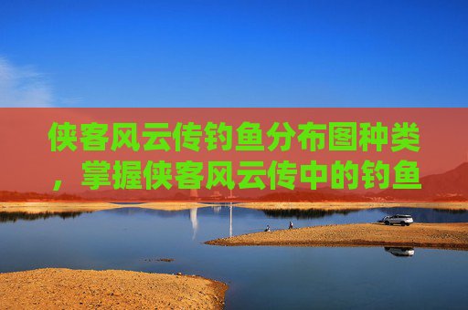 侠客风云传钓鱼分布图种类,掌握侠客风云传中的钓鱼技巧,成为真正的江湖高手 侠客风云传钓鱼分布图种类,掌握侠客风云传中的钓鱼技巧,成为真正的江湖高手